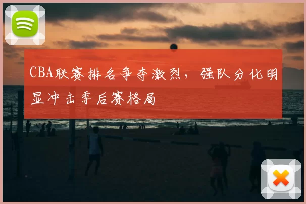 CBA联赛排名争夺激烈，强队分化明显冲击季后赛格局