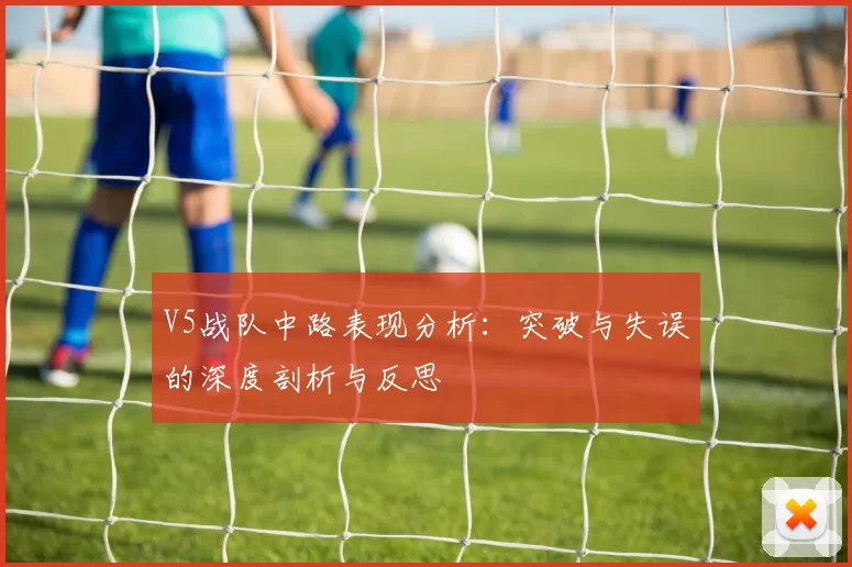 V5战队中路表现分析：突破与失误的深度剖析与反思