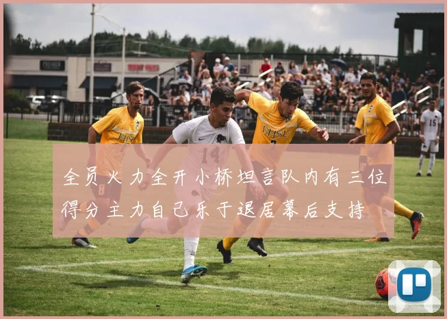 全员火力全开小桥坦言队内有三位得分主力自己乐于退居幕后支持