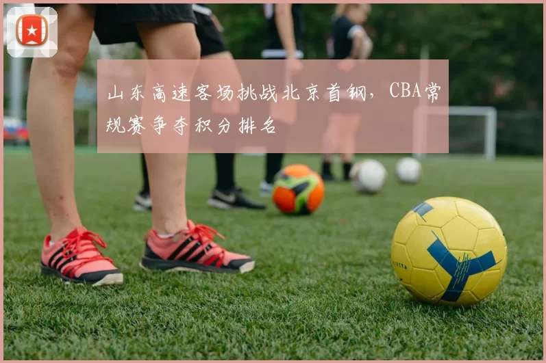 山东高速客场挑战北京首钢，CBA常规赛争夺积分排名