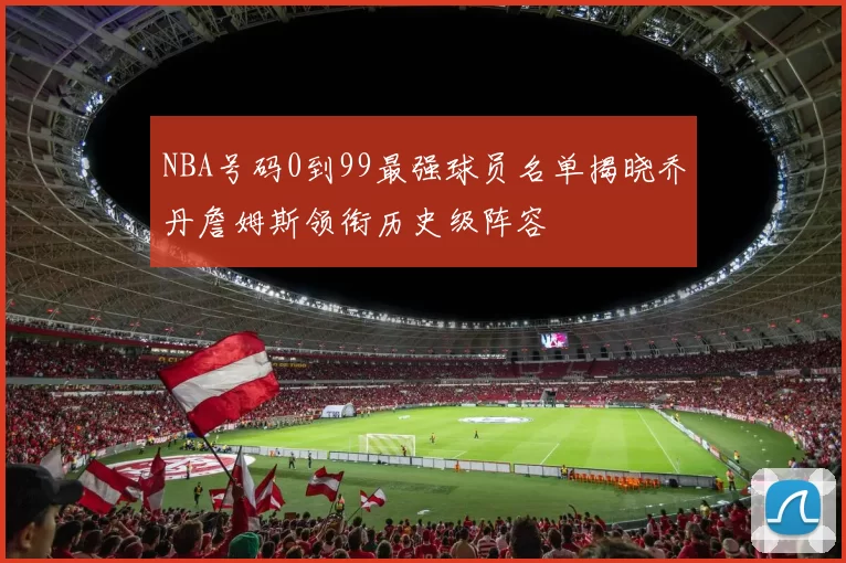 NBA号码0到99最强球员名单揭晓乔丹詹姆斯领衔历史级阵容