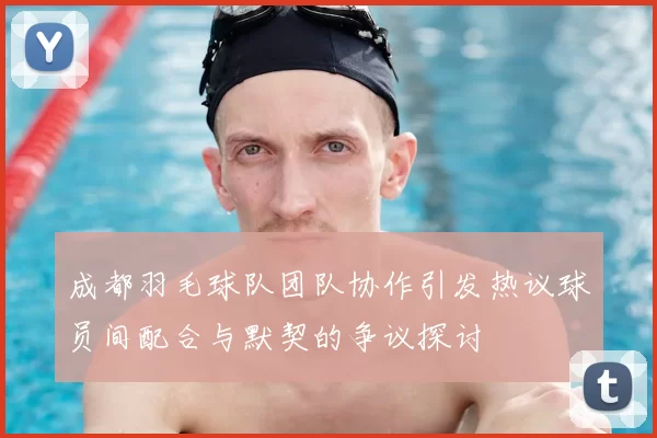成都羽毛球队团队协作引发热议球员间配合与默契的争议探讨