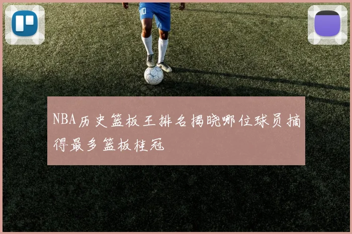NBA历史篮板王排名揭晓哪位球员摘得最多篮板桂冠