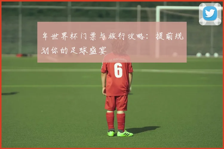 年世界杯门票与旅行攻略:提前规划你的足球盛宴