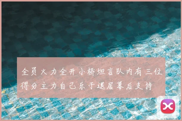 全员火力全开小桥坦言队内有三位得分主力自己乐于退居幕后支持