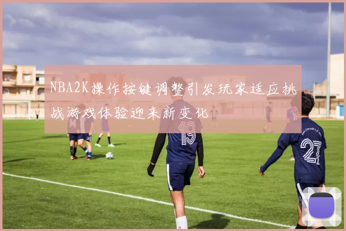 NBA2K操作按键调整引发玩家适应挑战游戏体验迎来新变化