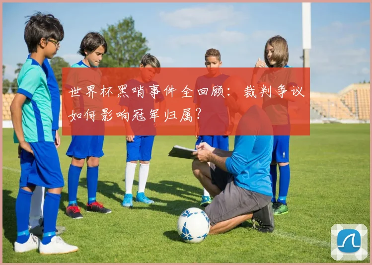 世界杯黑哨事件全回顾：裁判争议如何影响冠军归属？