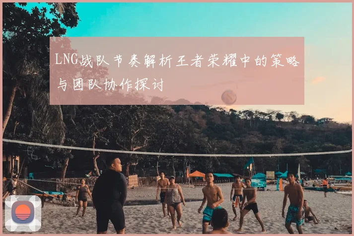 LNG战队节奏解析王者荣耀中的策略与团队协作探讨