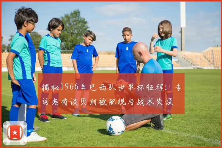 揭秘1966年巴西队世界杯征程:专访老将谈贝利被犯规与战术失误