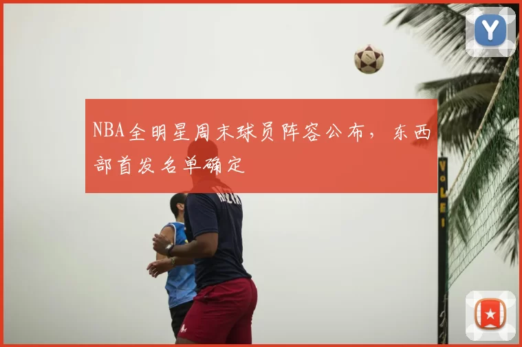 NBA全明星周末球员阵容公布，东西部首发名单确定