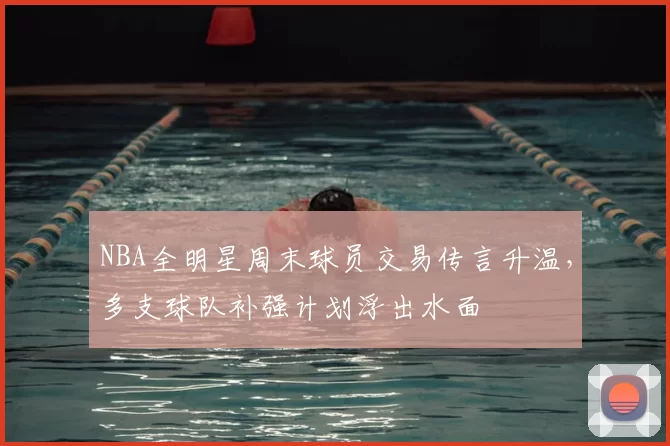 NBA全明星周末球员交易传言升温，多支球队补强计划浮出水面