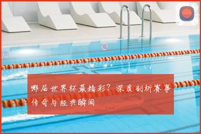 哪届世界杯最精彩?深度剖析赛事传奇与经典瞬间
