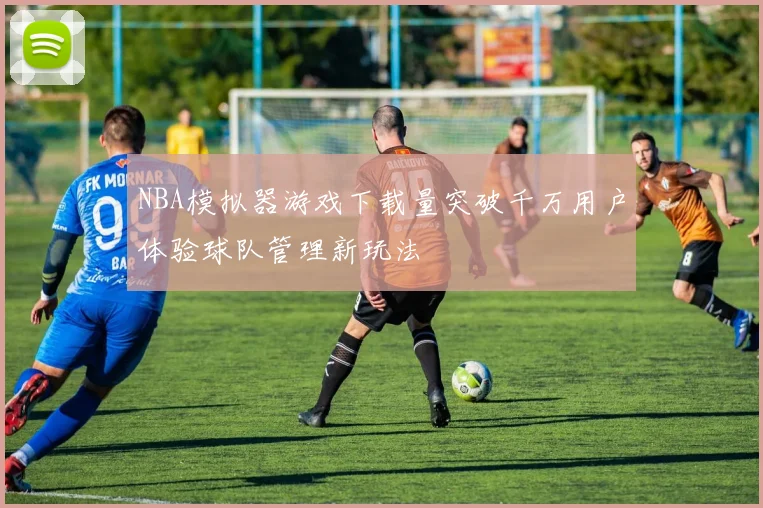 NBA模拟器游戏下载量突破千万用户体验球队管理新玩法