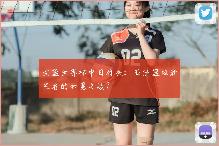 女篮世界杯中日对决:亚洲篮坛新王者的加冕之战?