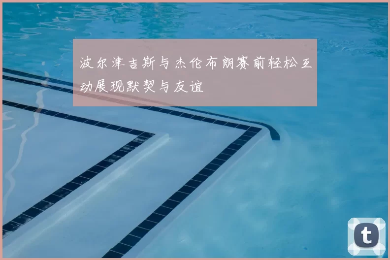 波尔津吉斯与杰伦布朗赛前轻松互动展现默契与友谊