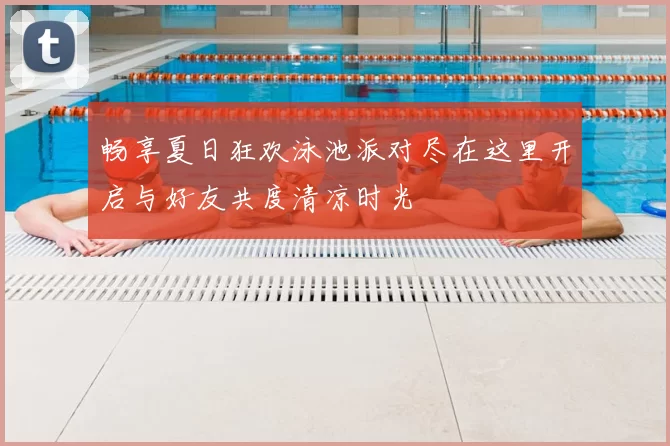 畅享夏日狂欢泳池派对尽在这里开启与好友共度清凉时光