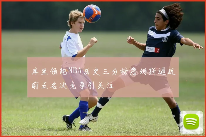 库里领跑NBA历史三分榜詹姆斯逼近前五名次竞争引关注