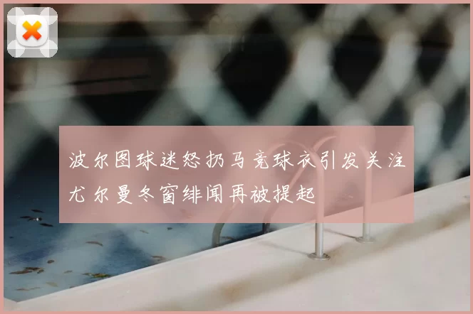 波尔图球迷怒扔马竞球衣引发关注尤尔曼冬窗绯闻再被提起