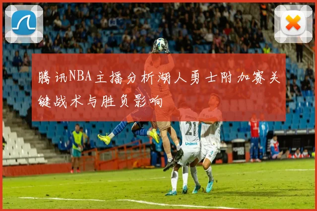 腾讯NBA主播分析湖人勇士附加赛关键战术与胜负影响