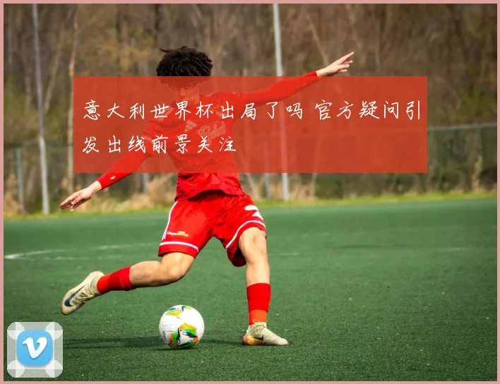 意大利世界杯出局了吗 官方疑问引发出线前景关注