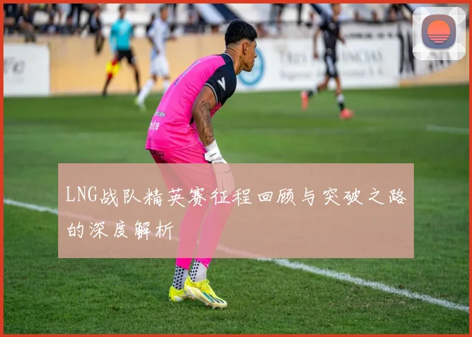 LNG战队精英赛征程回顾与突破之路的深度解析