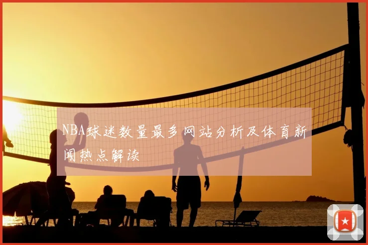 NBA球迷数量最多网站分析及体育新闻热点解读