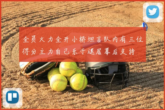 全员火力全开小桥坦言队内有三位得分主力自己乐于退居幕后支持