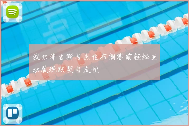 波尔津吉斯与杰伦布朗赛前轻松互动展现默契与友谊