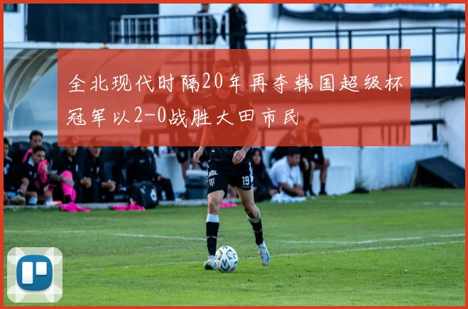 全北现代时隔20年再夺韩国超级杯冠军以2-0战胜大田市民