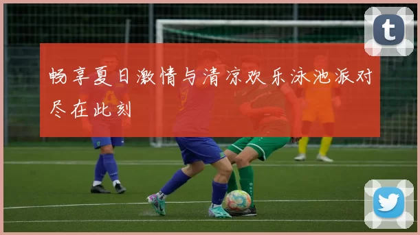 畅享夏日激情与清凉欢乐泳池派对尽在此刻