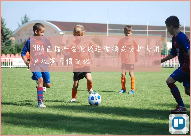 NBA直播平台低调运营模式分析与用户观赛习惯变化