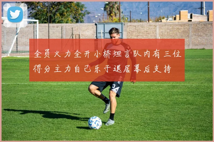 全员火力全开小桥坦言队内有三位得分主力自己乐于退居幕后支持