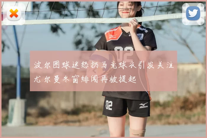 波尔图球迷怒扔马竞球衣引发关注尤尔曼冬窗绯闻再被提起