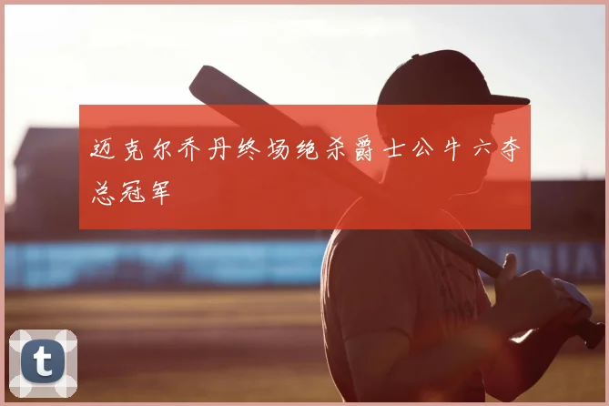 迈克尔乔丹终场绝杀爵士公牛六夺总冠军