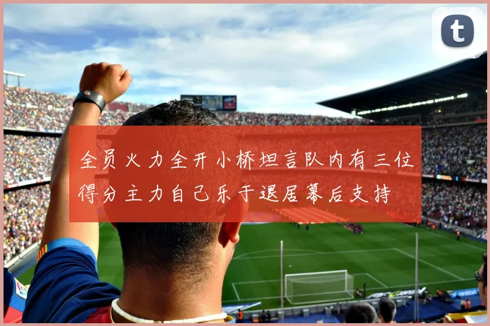 全员火力全开小桥坦言队内有三位得分主力自己乐于退居幕后支持