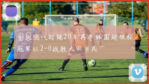 全北现代时隔20年再夺韩国超级杯冠军以2-0战胜大田市民