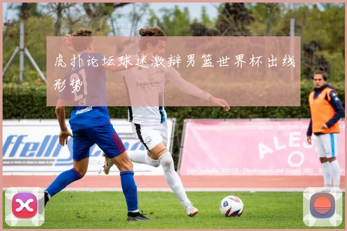 虎扑论坛球迷激辩男篮世界杯出线形势
