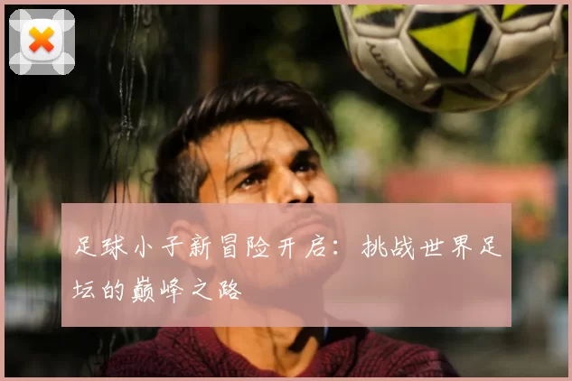 足球小子新冒险开启：挑战世界足坛的巅峰之路
