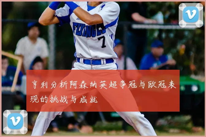 亨利分析阿森纳英超争冠与欧冠表现的挑战与成就