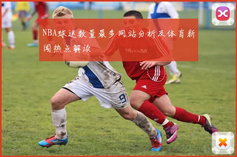NBA球迷数量最多网站分析及体育新闻热点解读