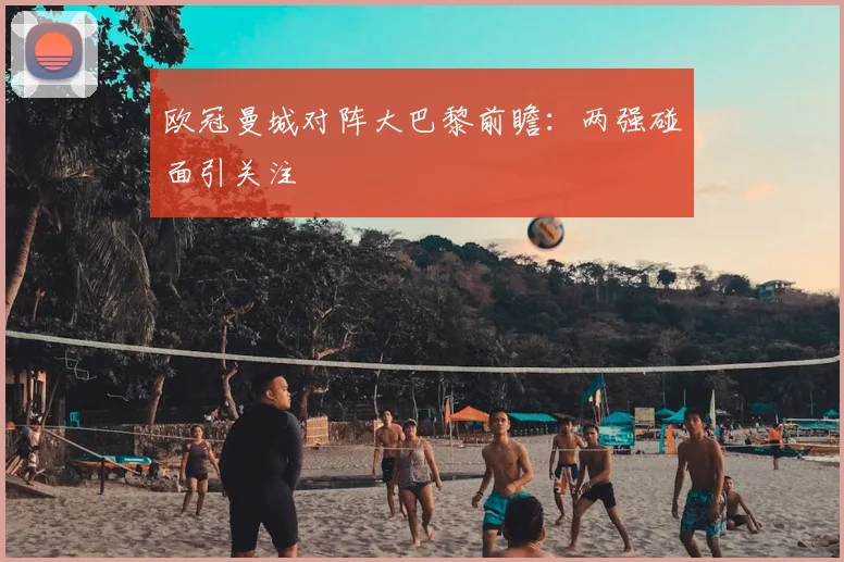 欧冠曼城对阵大巴黎前瞻：两强碰面引关注