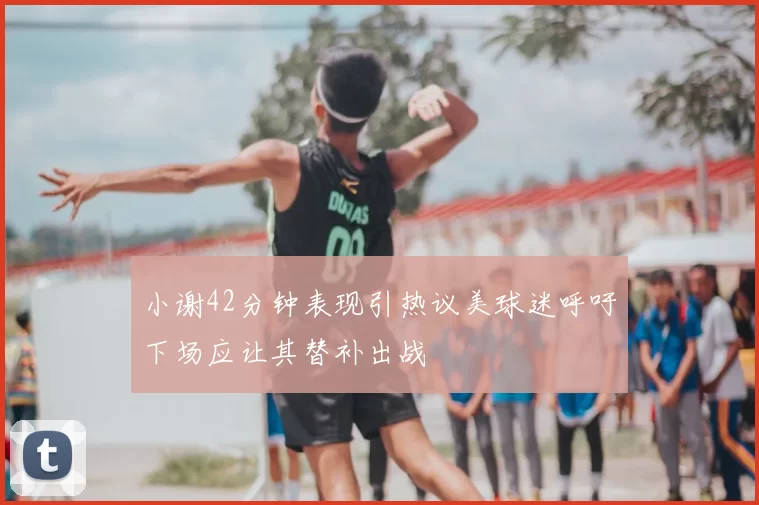 小谢42分钟表现引热议美球迷呼吁下场应让其替补出战