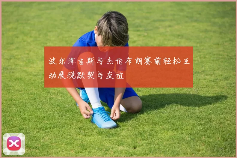 波尔津吉斯与杰伦布朗赛前轻松互动展现默契与友谊