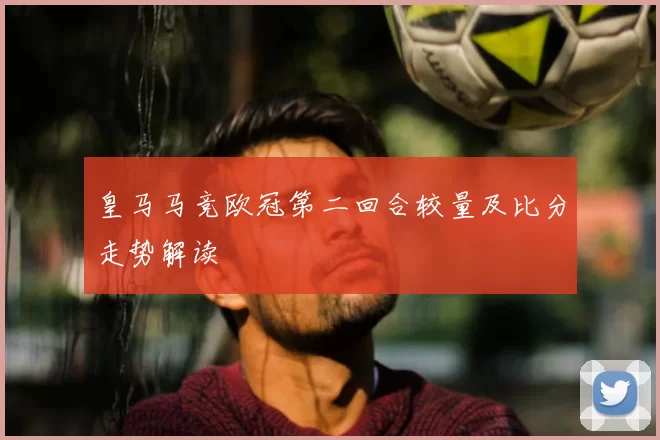皇马马竞欧冠第二回合较量及比分走势解读