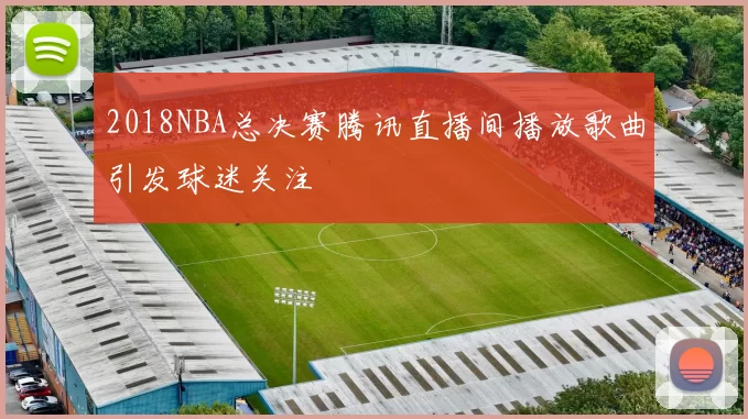 2018NBA总决赛腾讯直播间播放歌曲引发球迷关注