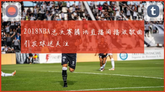 2018NBA总决赛腾讯直播间播放歌曲引发球迷关注