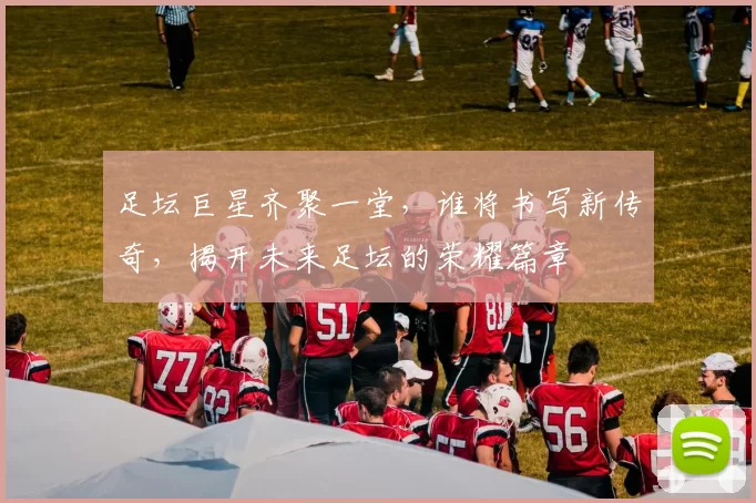 足坛巨星齐聚一堂，谁将书写新传奇，揭开未来足坛的荣耀篇章