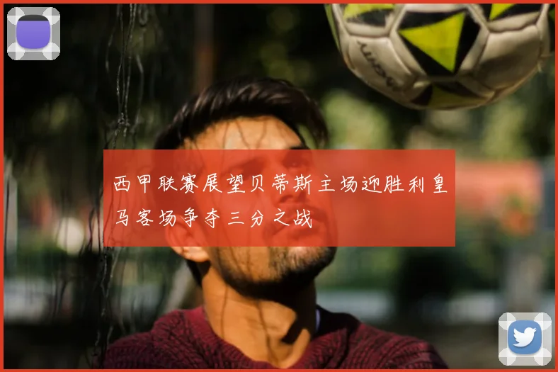 西甲联赛展望贝蒂斯主场迎胜利皇马客场争夺三分之战
