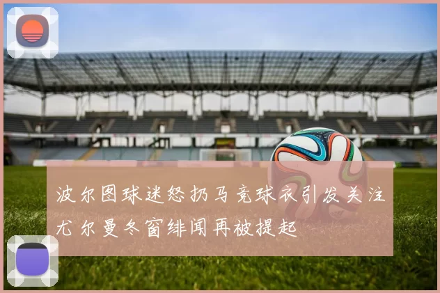 波尔图球迷怒扔马竞球衣引发关注尤尔曼冬窗绯闻再被提起