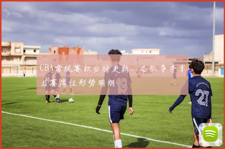 CBA常规赛积分榜更新，各队争夺季后赛席位形势明朗